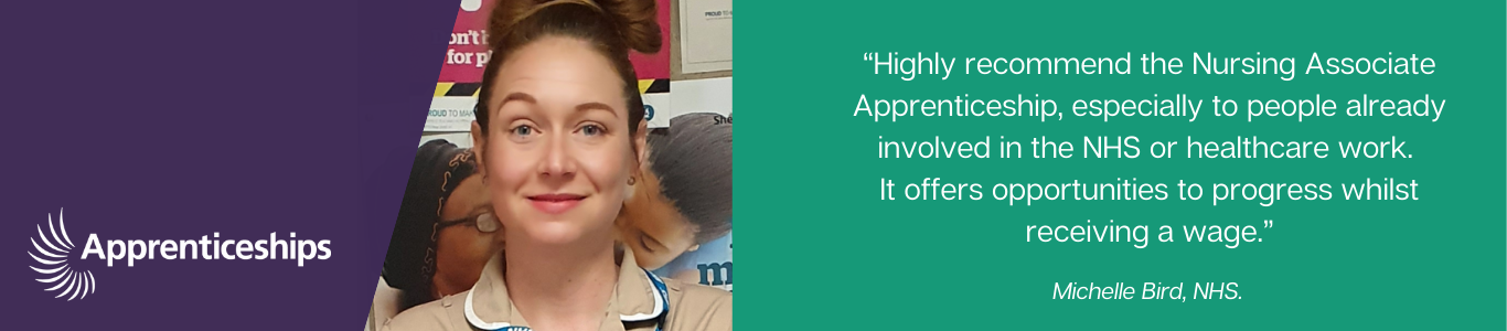 "Huighly recommend the Nursing Associate Apprenticeship, especially to people already involved in teh NHS or healthcare work. It offers opportunities to progress whilst receiving a wage". Michelle Bir