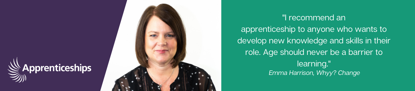"I recommend an apprenticeship to anyone who wants to develop their knowledge and skills in their role. Age should no be a barrier to learning" Emma Harrison
